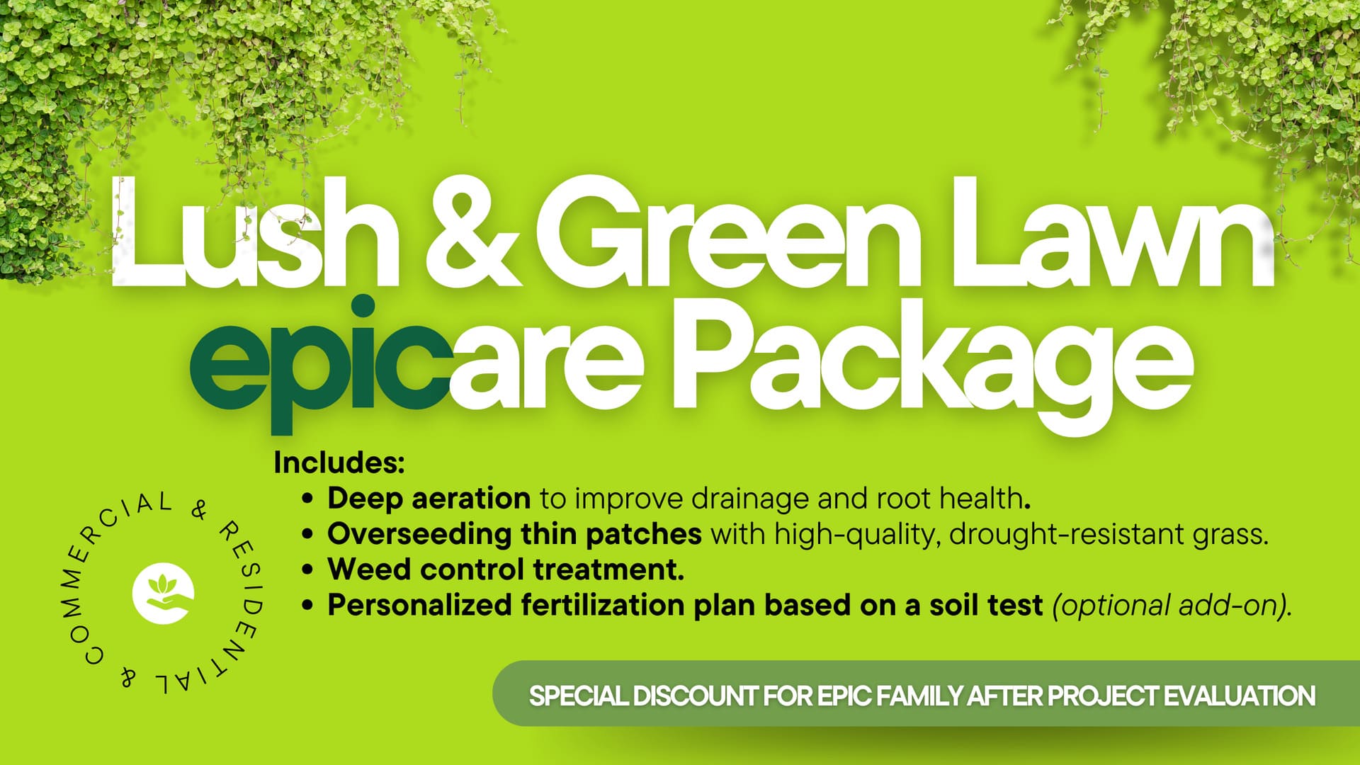Lush & Green Lawn epicare Package. Includes: Deep aeration to improve drainage and root health. Overseeding thin patches with high-quality, drought-resistant grass. Weed control treatment. Personalized fertilization plan based on a soil test (optional add-on). Special discount for epic family after project evaluation.